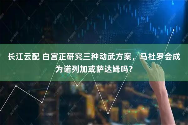 长江云配 白宫正研究三种动武方案，马杜罗会成为诺列加或萨达姆吗？