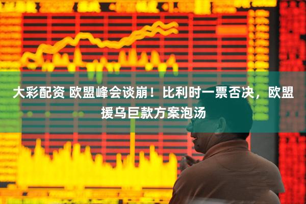 大彩配资 欧盟峰会谈崩！比利时一票否决，欧盟援乌巨款方案泡汤