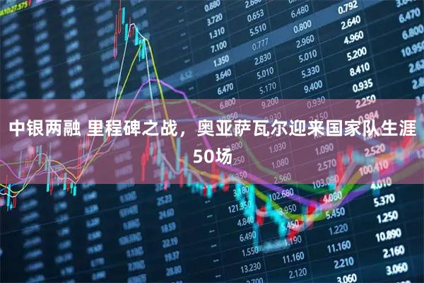 中银两融 里程碑之战，奥亚萨瓦尔迎来国家队生涯50场