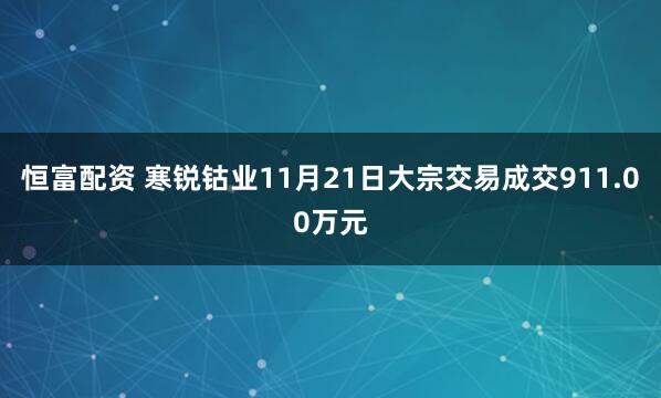 恒富配资 寒锐钴业11月21日大宗交易成交911.00万元