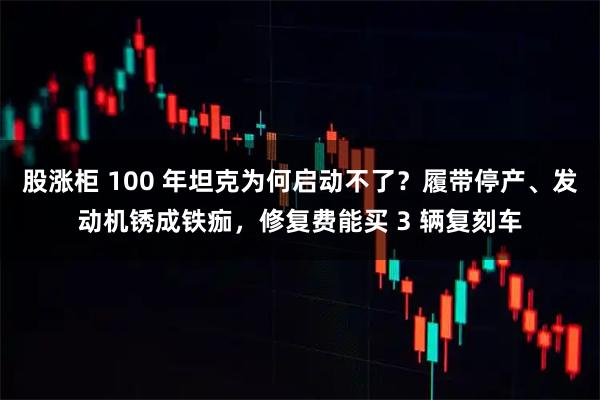 股涨柜 100 年坦克为何启动不了？履带停产、发动机锈成铁痂，修复费能买 3 辆复刻车