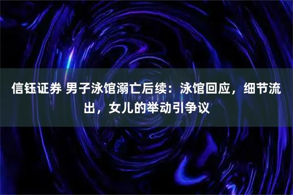 信钰证券 男子泳馆溺亡后续：泳馆回应，细节流出，女儿的举动引争议