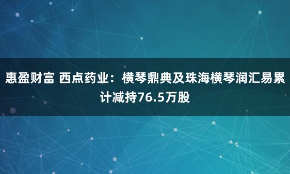 惠盈财富 西点药业：横琴鼎典及珠海横琴润汇易累计减持76.5万股