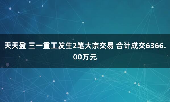 天天盈 三一重工发生2笔大宗交易 合计成交6366.00万元