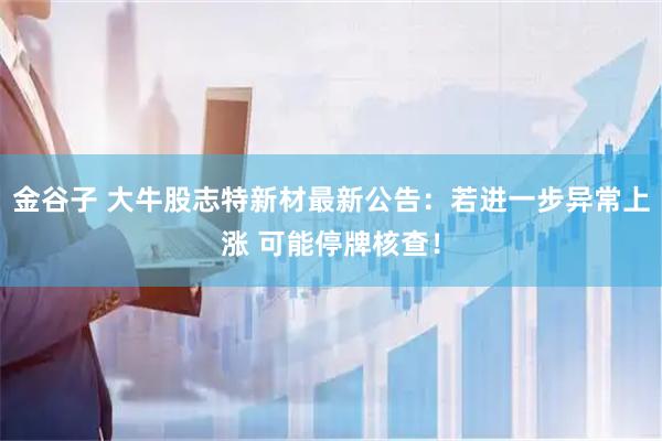 金谷子 大牛股志特新材最新公告：若进一步异常上涨 可能停牌核查！